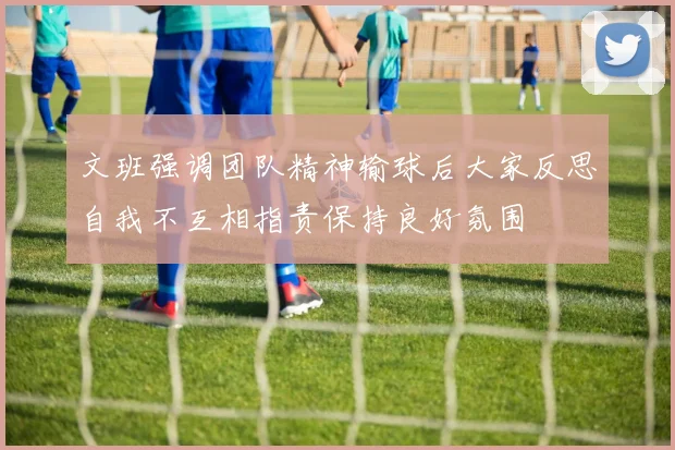 文班强调团队精神输球后大家反思自我不互相指责保持良好氛围