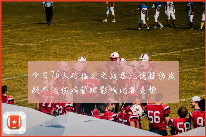 今日76人对猛龙之战恩比德膝伤成疑乔治伤病管理影响比赛走势