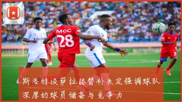 斯洛特谈萨拉赫替补决定强调球队深厚的球员储备与竞争力