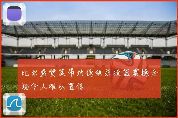 比尔盛赞莱昂纳德绝杀投篮震撼全场令人难以置信