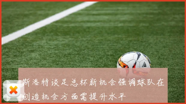 斯洛特谈足总杯新机会强调球队在创造机会方面需提升水平
