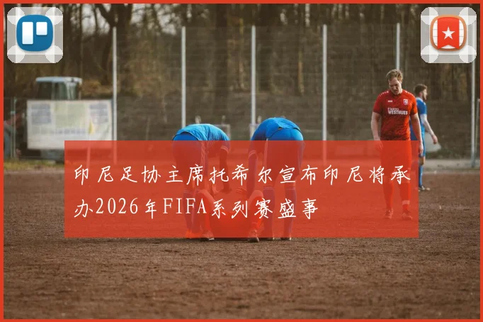 印尼足协主席托希尔宣布印尼将承办2026年FIFA系列赛盛事