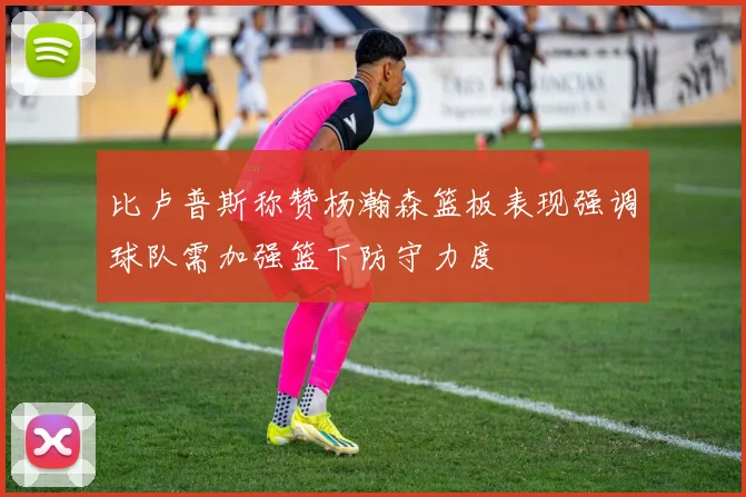 比卢普斯称赞杨瀚森篮板表现强调球队需加强篮下防守力度