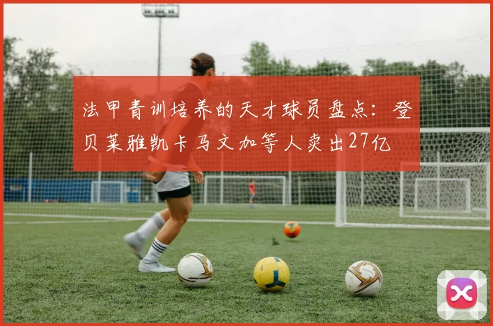 法甲青训培养的天才球员盘点：登贝莱雅凯卡马文加等人卖出27亿