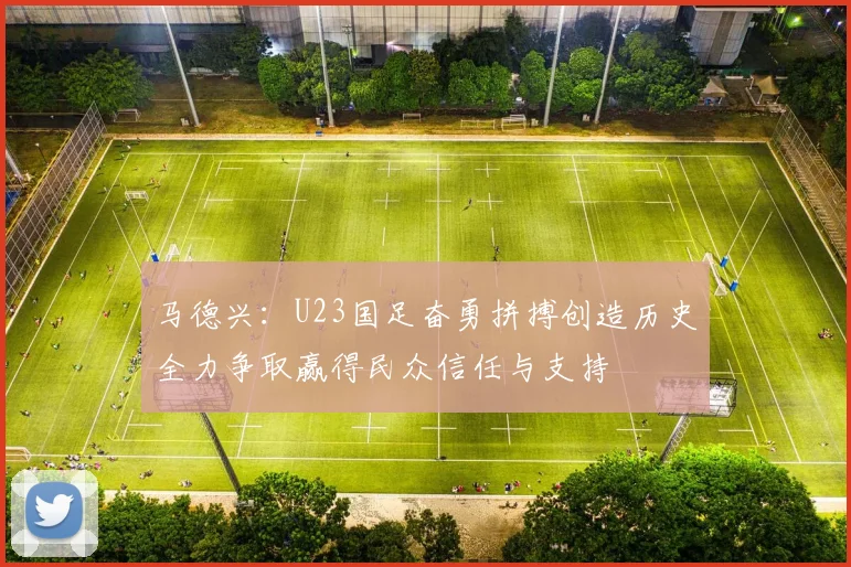 马德兴：U23国足奋勇拼搏创造历史全力争取赢得民众信任与支持
