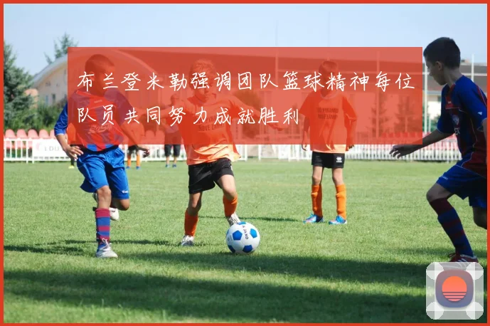 布兰登米勒强调团队篮球精神每位队员共同努力成就胜利
