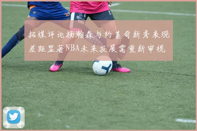 拓媒评论杨瀚森与约基奇新秀表现差距显著NBA未来发展需重新审视