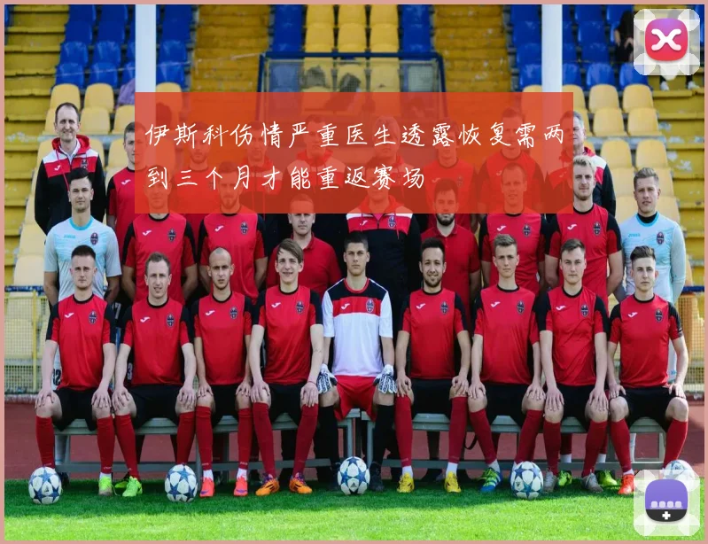 伊斯科伤情严重医生透露恢复需两到三个月才能重返赛场