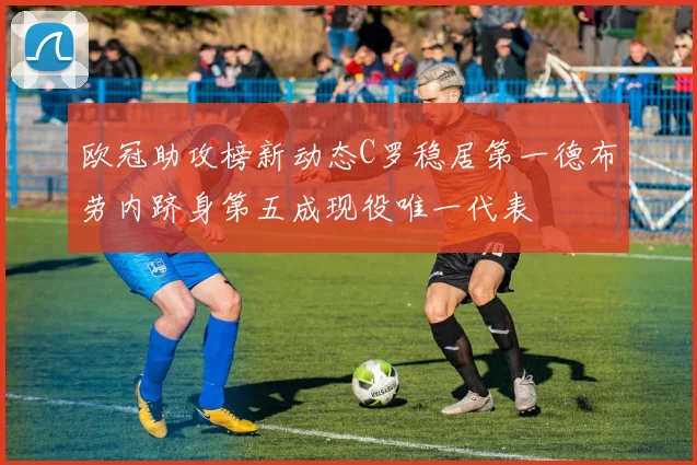 欧冠助攻榜新动态C罗稳居第一德布劳内跻身第五成现役唯一代表