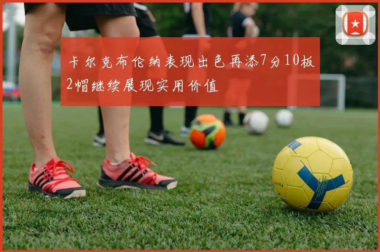 卡尔克布伦纳表现出色再添7分10板2帽继续展现实用价值