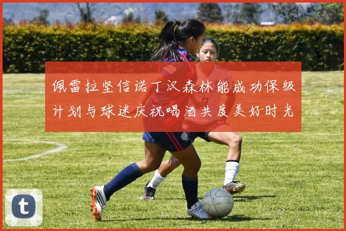 佩雷拉坚信诺丁汉森林能成功保级计划与球迷庆祝喝酒共度美好时光