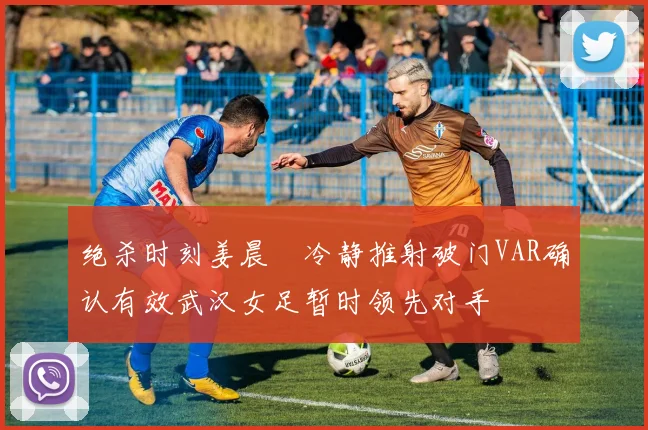 绝杀时刻姜晨璟冷静推射破门VAR确认有效武汉女足暂时领先对手