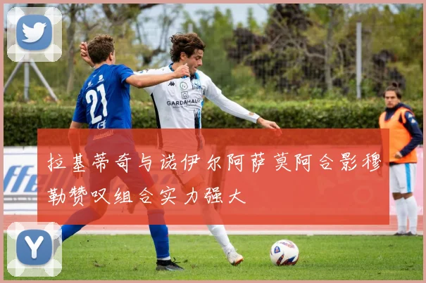 拉基蒂奇与诺伊尔阿萨莫阿合影穆勒赞叹组合实力强大