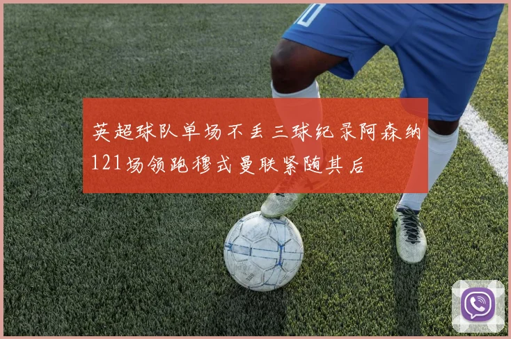 英超球队单场不丢三球纪录阿森纳121场领跑穆式曼联紧随其后