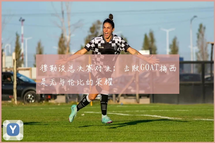 穆勒谈总决赛对决：击败GOAT梅西是无与伦比的荣耀