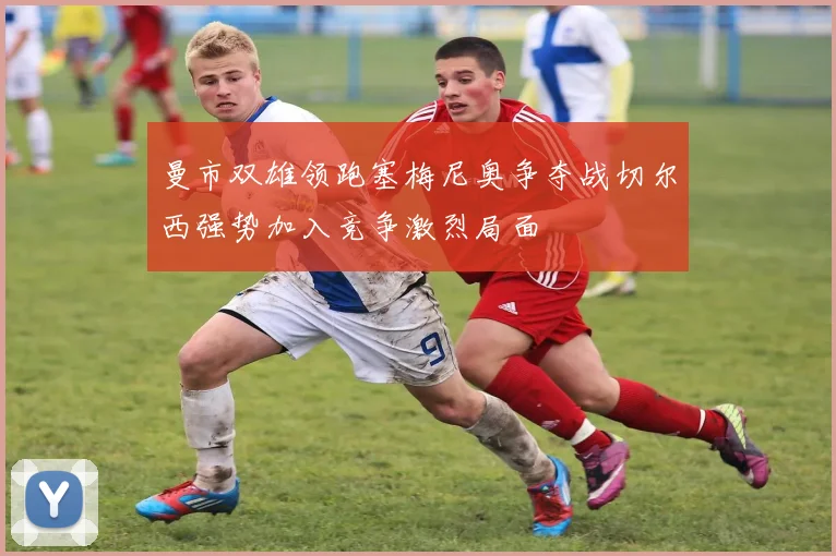 曼市双雄领跑塞梅尼奥争夺战切尔西强势加入竞争激烈局面