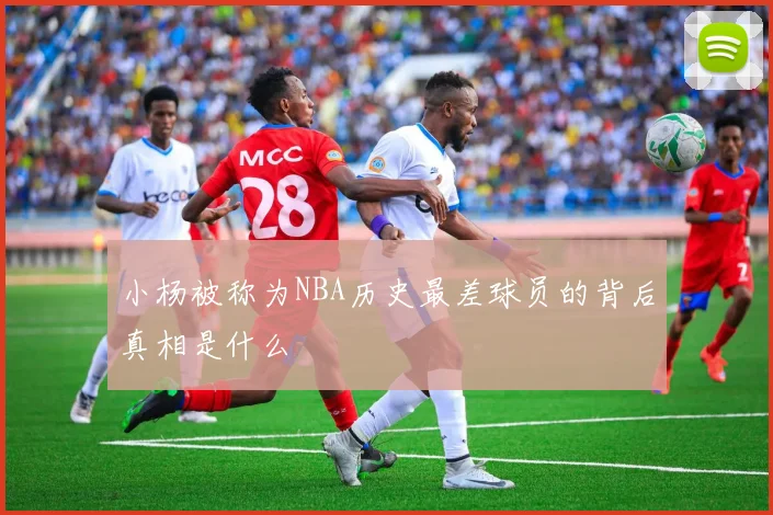 小杨被称为NBA历史最差球员的背后真相是什么