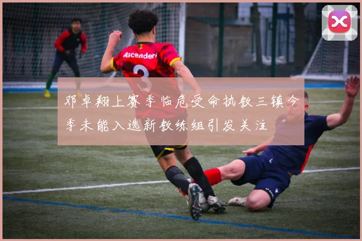 邓卓翔上赛季临危受命执教三镇今季未能入选新教练组引发关注