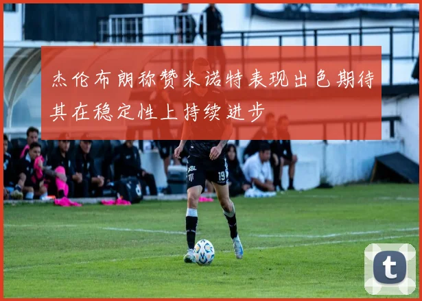 杰伦布朗称赞米诺特表现出色期待其在稳定性上持续进步