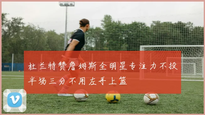 杜兰特赞詹姆斯全明星专注力不投半场三分不用左手上篮