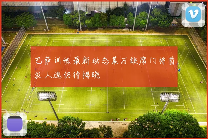 巴萨训练最新动态莱万缺席门将首发人选仍待揭晓