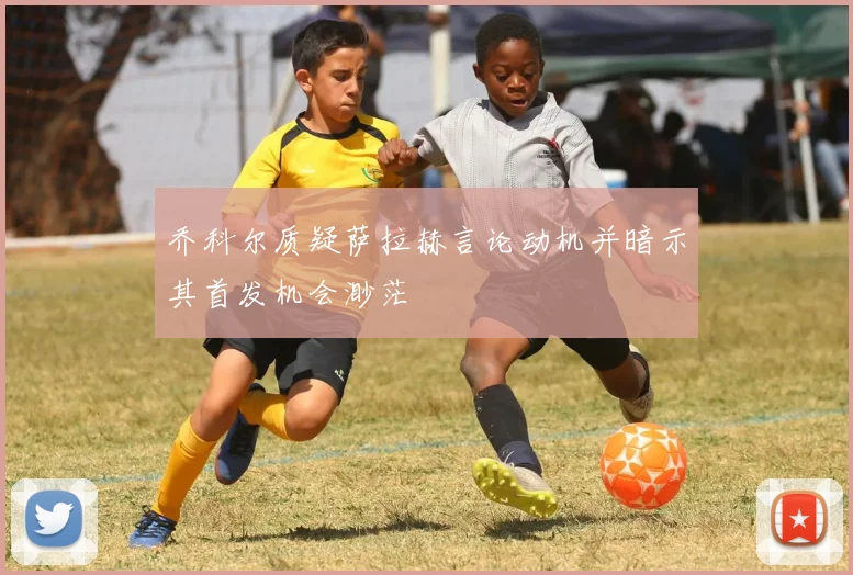 乔科尔质疑萨拉赫言论动机并暗示其首发机会渺茫